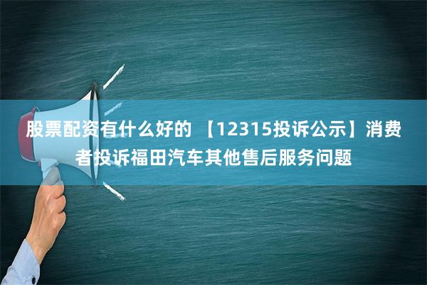 股票配资有什么好的 【12315投诉公示】消费者投诉福田汽车其他售后服务问题