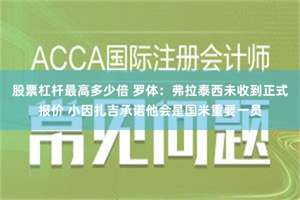 股票杠杆最高多少倍 罗体：弗拉泰西未收到正式报价 小因扎吉承诺他会是国米重要一员