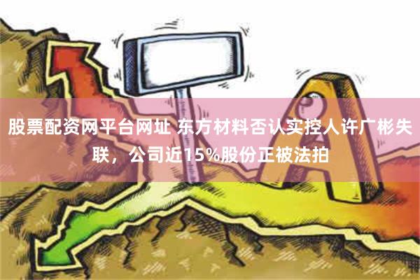 股票配资网平台网址 东方材料否认实控人许广彬失联，公司近15%股份正被法拍