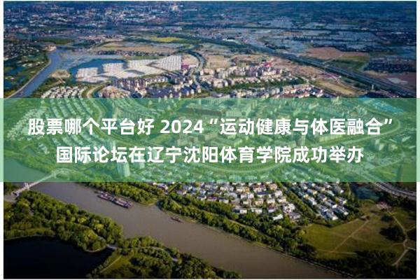 股票哪个平台好 2024“运动健康与体医融合”国际论坛在辽宁沈阳体育学院成功举办