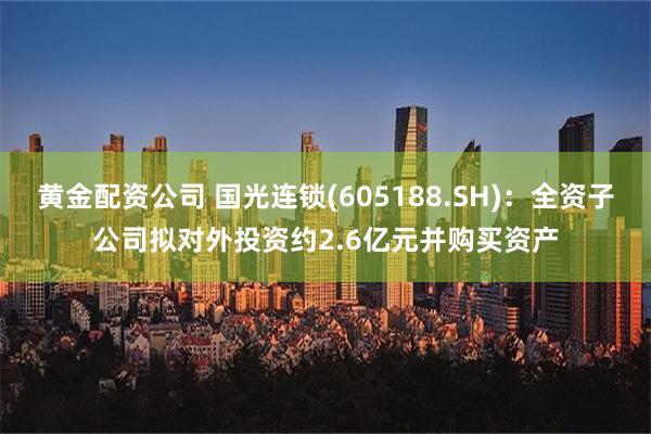 黄金配资公司 国光连锁(605188.SH)：全资子公司拟对外投资约2.6亿元并购买资产