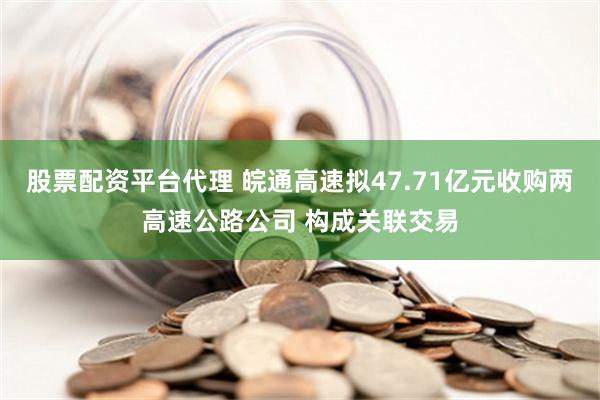 股票配资平台代理 皖通高速拟47.71亿元收购两高速公路公司 构成关联交易