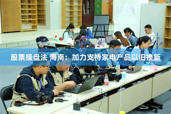 股票操盘法 海南：加力支持家电产品以旧换新