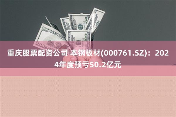 重庆股票配资公司 本钢板材(000761.SZ)：2024年度预亏50.2亿元