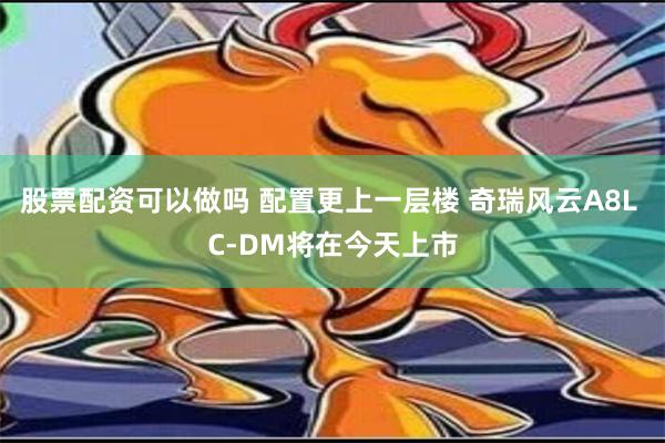 股票配资可以做吗 配置更上一层楼 奇瑞风云A8L C-DM将在今天上市